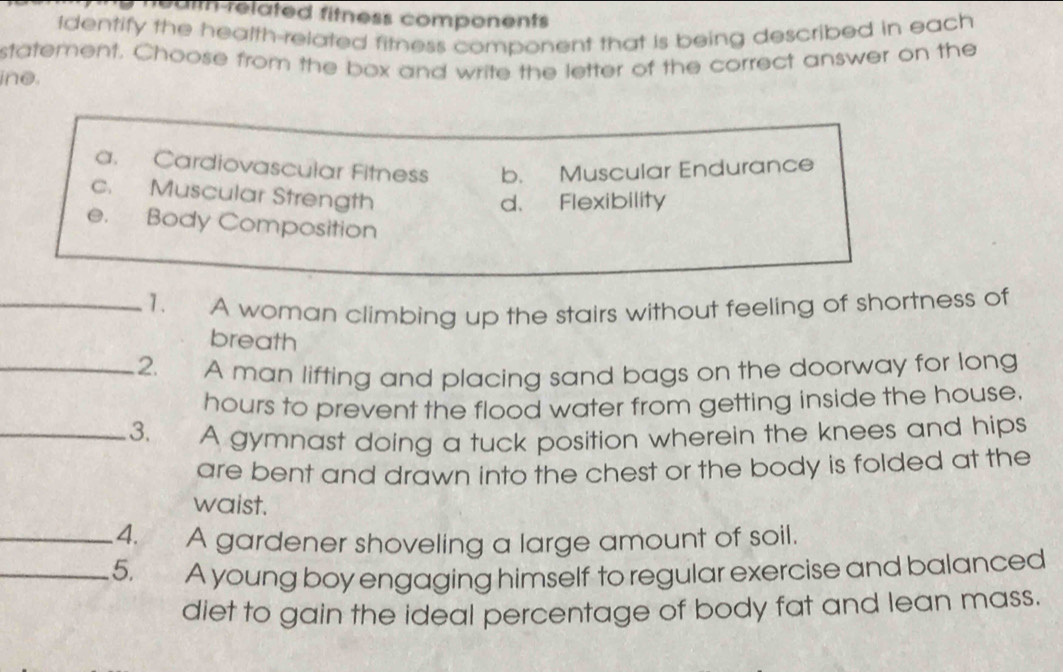 ui related fitness components
Identify the health-related fitness component that is being described in each 
statement. Choose from the box and write the letter of the correct answer on the
ine.
a. Cardiovascular Fitness b. Muscular Endurance
c. Muscular Strength
d、 Flexibility
e. Body Composition
_1. A woman climbing up the stairs without feeling of shortness of
breath
_2. A man lifting and placing sand bags on the doorway for long
hours to prevent the flood water from getting inside the house.
_3. A gymnast doing a tuck position wherein the knees and hips
are bent and drawn into the chest or the body is folded at the
waist.
_4. A gardener shoveling a large amount of soil.
_5. A young boy engaging himself to regular exercise and balanced
diet to gain the ideal percentage of body fat and lean mass.