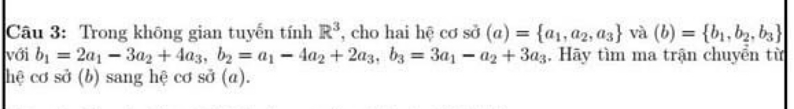 Trong không gian tuyến tính R^3 , cho hai hệ cơ sd (a)= a_1,a_2,a_3 và (b)= b_1,b_2,b_3
với b_1=2a_1-3a_2+4a_3, b_2=a_1-4a_2+2a_3, b_3=3a_1-a_2+3a_3. Hãy tìm ma trận chuyển từ 
hệ cơ sở (b) sang hệ cơ sở (a).