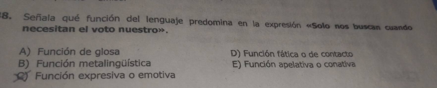 Señala qué función del lenguaje predomina en la expresión «Solo nos buscan cuando
necesitan el voto nuestro».
A) Función de glosa D) Función fática o de contacto
B) Función metalingüística E) Función apelativa o conativa
C) Función expresiva o emotiva