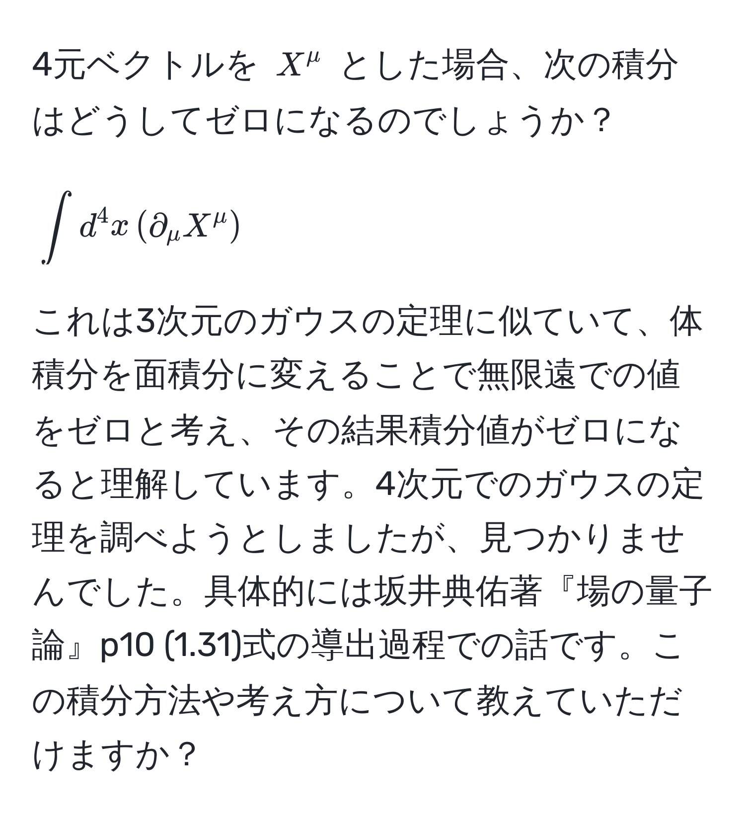 4元ベクトルを $X^mu$ とした場合、次の積分はどうしてゼロになるのでしょうか？  
[
∈t d^4 x , (partial_mu X^mu)
]  
これは3次元のガウスの定理に似ていて、体積分を面積分に変えることで無限遠での値をゼロと考え、その結果積分値がゼロになると理解しています。4次元でのガウスの定理を調べようとしましたが、見つかりませんでした。具体的には坂井典佑著『場の量子論』p10 (1.31)式の導出過程での話です。この積分方法や考え方について教えていただけますか？