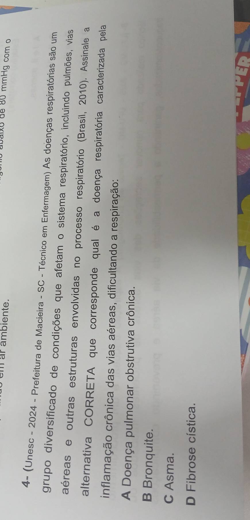 em ar ambiente.
0 abaixo de 80 mmHg com o
4- (Unesc - 2024 - Prefeitura de Macieira - SC - Técnico em Enfermagem) As doenças respiratórias são um
grupo diversificado de condições que afetam o sistema respiratório, incluindo pulmões, vias
aéreas e outras estruturas envolvidas no processo respiratório (Brasil, 2010). Assinale a
alternativa CORRETA que corresponde qual é a doença respiratória caracterizada pela
inflamação crônica das vias aéreas, dificultando a respiração:
A Doença pulmonar obstrutiva crônica.
B Bronquite.
C Asma.
D Fibrose cística.