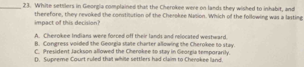 White settlers in Georgia complained that the Cherokee were on lands they wished to inhabit, and
therefore, they revoked the constitution of the Cherokee Nation. Which of the following was a lasting
impact of this decision?
A. Cherokee Indians were forced off their lands and relocated westward.
B. Congress voided the Georgia state charter allowing the Cherokee to stay.
C. President Jackson allowed the Cherokee to stay in Georgia temporarily.
D. Supreme Court ruled that white settlers had claim to Cherokee land.