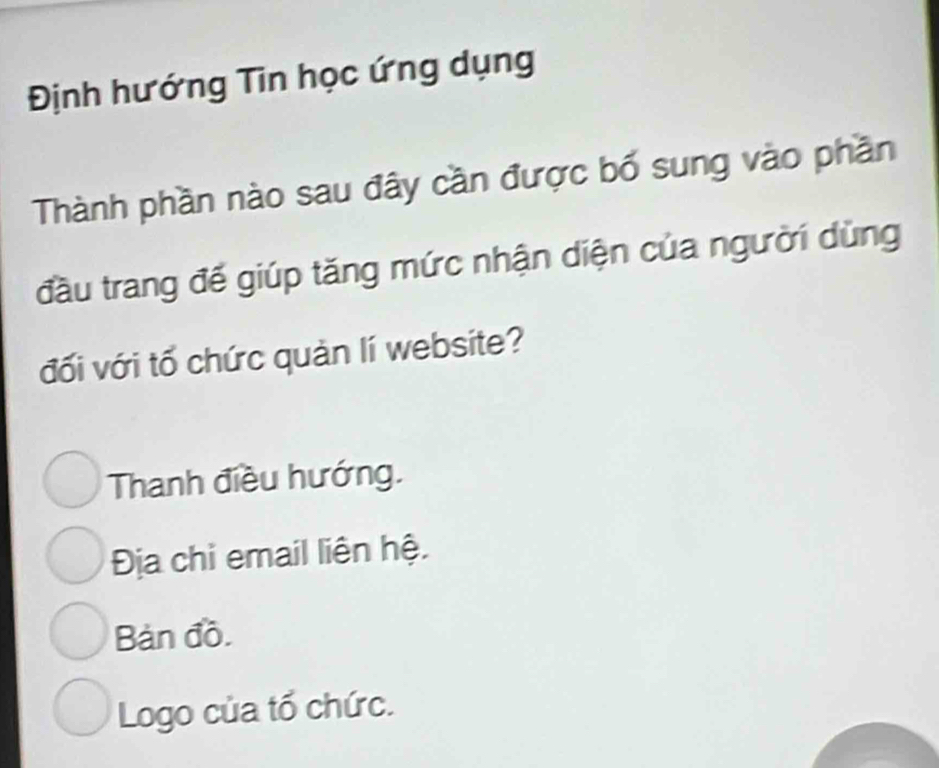 Định hướng Tin học ứng dụng
Thành phần nào sau đây cần được bố sung vào phần
đầu trang đế giúp tăng mức nhận diện của người dùng
đối với tổ chức quản lí website?
Thanh điều hướng.
Địa chi email liên hệ.
Bàn đồ.
Logo của tổ chức.