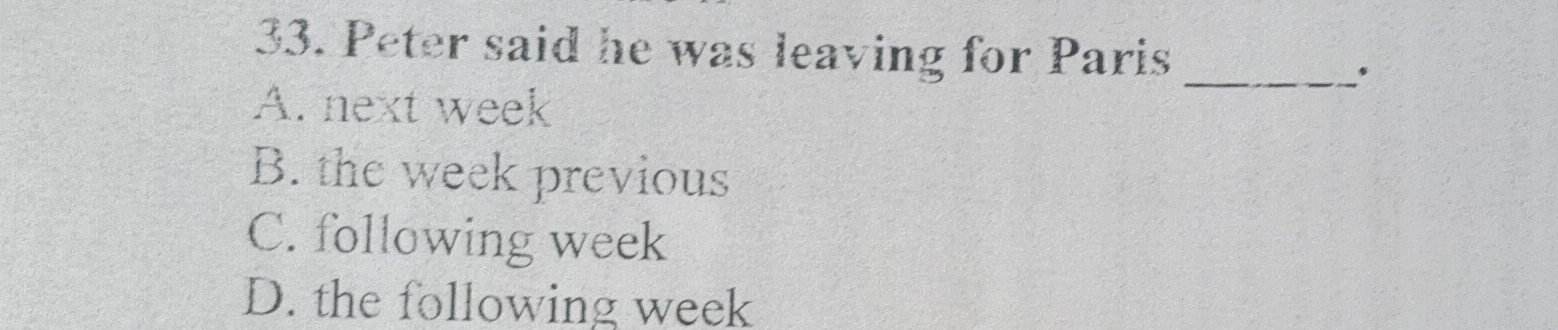 Peter said he was leaving for Paris_
A. next week
B. the week previous
C. following week
D. the following week