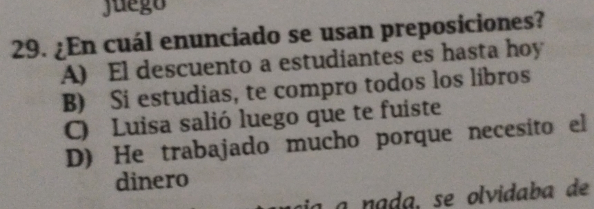 Juego
29. ¿En cuál enunciado se usan preposiciones?
A) El descuento a estudiantes es hasta hoy
B) Si estudias, te compro todos los libros
C) Luisa salió luego que te fuiste
D) He trabajado mucho porque necesito el
dinero
a nada, se olvidaba de