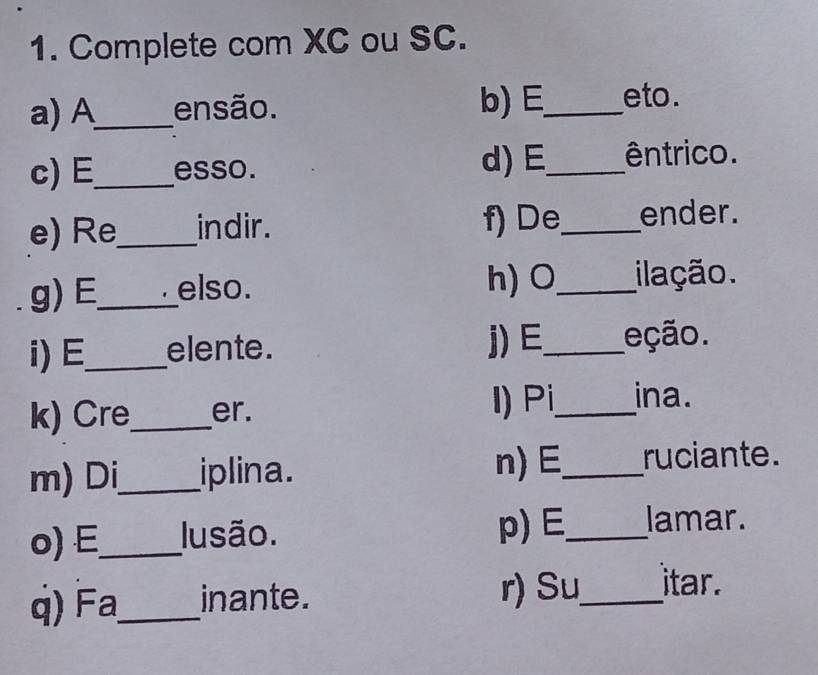 Complete com XC ou SC. 
a) A_ ensão. b)E_ eto. 
c)E_ esso. 
d)E_ êntrico. 
e) Re_ indir. f) De_ ender. 
g) E_ elso. 
h) O_ ilação. 
i) E_ elente. j)E_ eção. 
k) Cre_ er. I) Pi_ ina. 
m) Di_ iplina. 
n)E_ ruciante. 
o) E_ Iusão. p) E_ lamar. 
) _inante. r) Su_ itar.