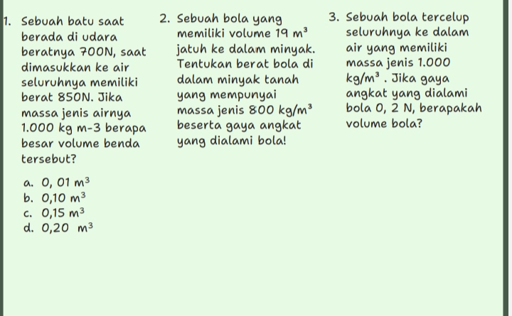 Sebuah batu saat 2. Sebuah bola yang 3. Sebuah bola tercelup
berada di udara memiliki volume 19m^3 seluruhnya ke dalam
beratnya 700N, saat jatuh ke dalam minyak. air yang memiliki
dimasukkan ke air Tentukan berat bola di massa jenis 1.000
seluruhnya memiliki dalam minyak tanah kg/m^3. Jika gaya
berat 850N. Jika yang mempunyai angkat yang dialami
massa jenis airnya massa jenis 800kg/m^3 bola 0, 2 N, berapakah
1.000 kg m-3 berapa beserta gaya angkat volume bola?
besar volume benda yang dialami bola!
tersebut?
a. 0,01m^3
b. 0, 10m^3
C. 0,15m^3
d. 0,20m^3