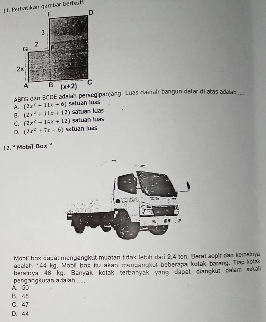 ABFG dan BCDE adalah persegipanjang. Luas daerah bangun datar di atas adalah ....
A. (2x^2+11x+6) satuan luas
B. (2x^2+11x+12) satuan luas
C. (2x^2+14x+12) satuan luas
D. (2x^2+7x+6) satuan luas
12. " Mobił Box ``
Mobif box dapat mengangkut muatan tidak lebih dari 2,4 ton. Berat sopir dan kemetnya
adalah 144 kg. Mobil box itu akan mengangkut beberapa kotak barang. Tiap kotak
beratnya 48 kg. Banyak kotak terbanyak yang dapat diangkut dalam sekali
pengangkutan adalah ....
A. 50
B. 48
C. 47
D. 44