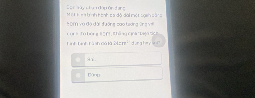 Bạn hãy chọn đáp án đúng. 
Một hình bình hành có độ dài một cạnh bằng
8cm và độ dài đường cao tương ứng với 
cạnh đó bằng 6cm. Khẳng định ''Diện tích 
hình bình hành đó là 24cm^2 đúng hay sai? 
Sai. 
Đúng.