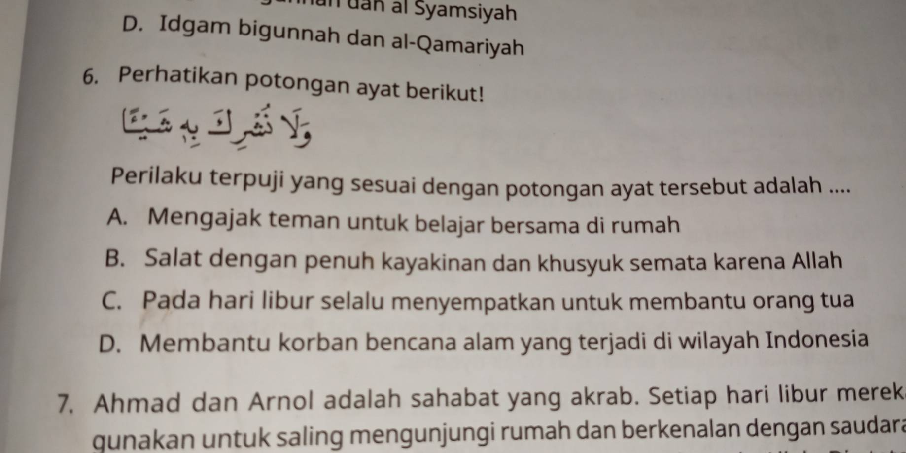 hún dan al Syamsiyah
D. Idgam bigunnah dan al-Qamariyah
6. Perhatikan potongan ayat berikut!
Perilaku terpuji yang sesuai dengan potongan ayat tersebut adalah ....
A. Mengajak teman untuk belajar bersama di rumah
B. Salat dengan penuh kayakinan dan khusyuk semata karena Allah
C. Pada hari libur selalu menyempatkan untuk membantu orang tua
D. Membantu korban bencana alam yang terjadi di wilayah Indonesia
7. Ahmad dan Arnol adalah sahabat yang akrab. Setiap hari libur merek
qunakan untuk saling mengunjungi rumah dan berkenalan dengan saudara