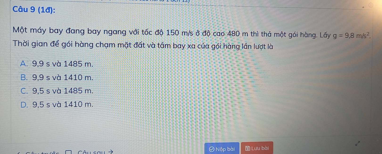 (1đ):
Một máy bay đang bay ngang với tốc độ 150 m/s ở độ cao 480 m thì thả một gói hàng. Lấy g=9,8m/s^2. 
Thời gian để gói hàng chạm mặt đất và tầm bay xa của gói hàng lần lượt là
A. 9,9 s và 1485 m.
B. 9,9 s và 1410 m.
C. 9,5 s và 1485 m.
D. 9,5 s và 1410 m.
Nộp bài Lưu bài