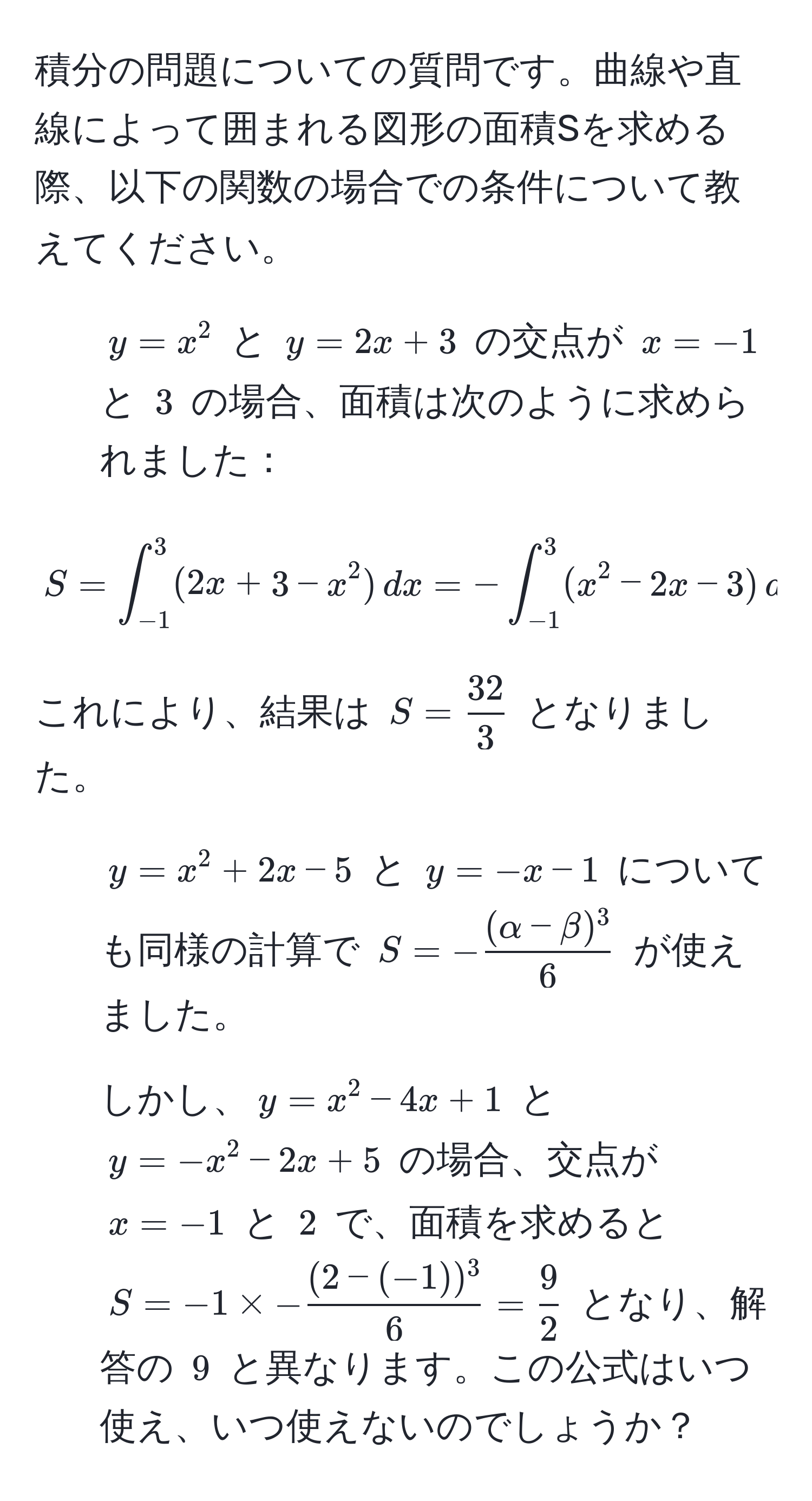 積分の問題についての質問です。曲線や直線によって囲まれる図形の面積Sを求める際、以下の関数の場合での条件について教えてください。

1. $y = x^(2$ と $y = 2x + 3$ の交点が $x = -1$ と $3$ の場合、面積は次のように求められました：
$$ S = ∈t_(-1)^3 (2x + 3 - x^2) , dx = -∈t_(-1)^3 (x^2 - 2x - 3) , dx $$
これにより、結果は $S = frac32)3$ となりました。

2. $y = x^(2 + 2x - 5$ と $y = -x - 1$ についても同様の計算で $S = -frac(alpha - beta)^3)6$ が使えました。

3. しかし、$y = x^(2 - 4x + 1$ と $y = -x^2 - 2x + 5$ の場合、交点が $x = -1$ と $2$ で、面積を求めると $S = -1 * -frac(2 - (-1))^3)6 =  9/2 $ となり、解答の $9$ と異なります。この公式はいつ使え、いつ使えないのでしょうか？