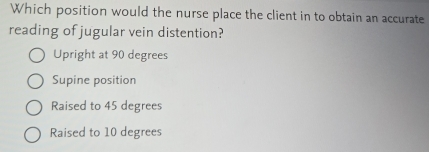 Which position would the nurse place the client in to obtain an accurate
reading of jugular vein distention?
Upright at 90 degrees
Supine position
Raised to 45 degrees
Raised to 10 degrees