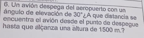 Un avión despega del aeropuerto con un 
ángulo de elevación de 30° A que distancia se 
encuentra el avión desde el punto de despegue 
hasta que alçanza una altura de 1500 m.?