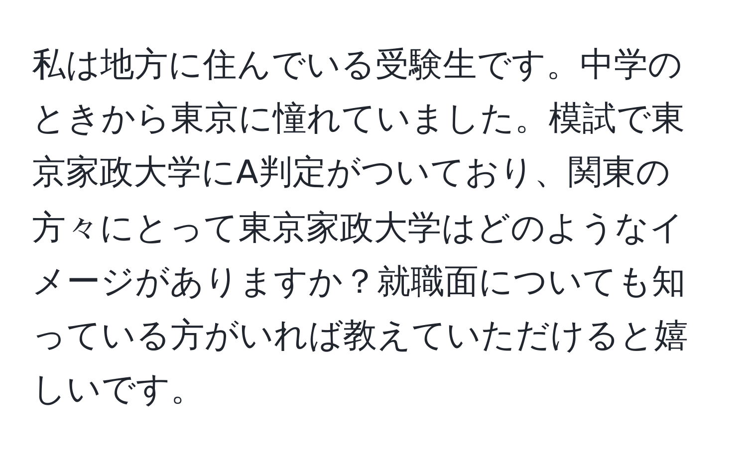 私は地方に住んでいる受験生です。中学のときから東京に憧れていました。模試で東京家政大学にA判定がついており、関東の方々にとって東京家政大学はどのようなイメージがありますか？就職面についても知っている方がいれば教えていただけると嬉しいです。