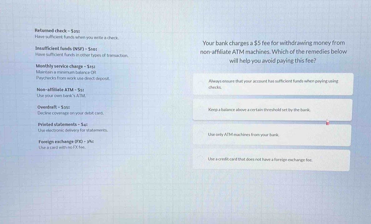 Returned check - $25 : 
Have sufficient funds when you write a check. 
Your bank charges a $5 fee for withdrawing money from 
Insufficient funds (NSF) - S10: 
Have sufficient funds in other types of transaction. non-affıliate ATM machines. Which of the remedies below 
will help you avoid paying this fee? 
Monthly service charge - $15 : 
Maintain a minimum balance OR 
Paychecks from work use direct deposit. Always ensure that your account has sufficient funds when paying using 
checks. 
Non-affiliate ATM - $s : 
Use your own bank's ATM. 
Overdraft - $35 : Keep a balance above a certain threshold set by the bank. 
Decline coverage on your debit card. 
Printed statements - S4: 
Use electronic delivery for statements. 
Use only ATM machines from your bank. 
Foreign exchange (FX) - 3% : 
Use a card with no FX fee. 
Use a credit card that does not have a foreign exchange fee.