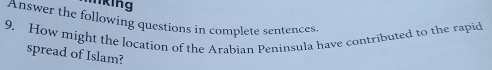 lking 
Answer the following questions in complete sentences. 
9. How might the location of the Arabian Peninsula have contributed to the rapid 
spread of Islam?