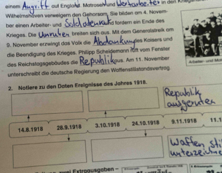 einem auf England Matrosen und _in den Knagsr
_
Wilhelmshaven verweigern den Gehorsam. Sie bilden am 4. Nover-
ber einen Arbeiter- und_ und fördern ein Ende des
Krieges. Die _breiten sich aus. Mit dem Generalstreik am
9. November erzwingt das Volk die _des Kaisers und
die Beendigung des Krieges. Philipp Scheidemann ruft vom Fenster
ot
des Reichstagsgebäudes die _aus. Am 11. November
unterschreibt die deutsche Regierung den Waffenstillstandsvertrag.
2. Notiere zu den Daten Ereignisse des Jahres 1918.
14. 8.1918 28. 9.1918 3.10. 1918 24.10. 1918 9. 11.1918 11.1
z w ei Extraausgaben . # Wiieuzanquão