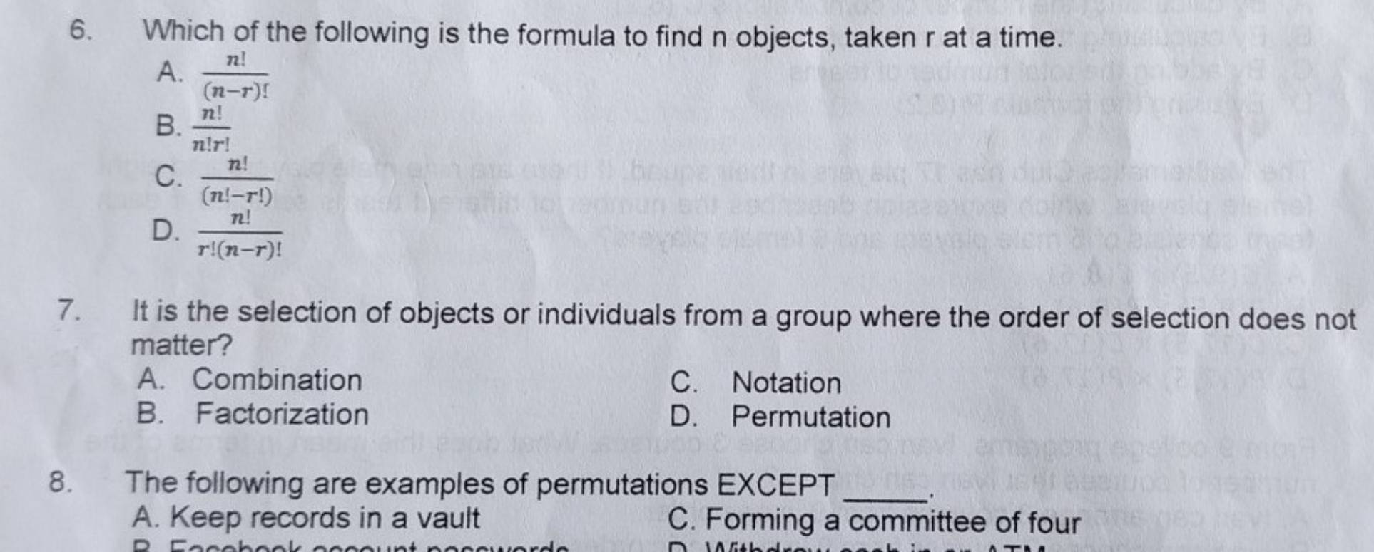 Which of the following is the formula to find n objects, taken r at a time.
A.  n!/(n-r)! 
B.  n!/n!r! 
C.  n!/(n!-r!) 
D.  n!/r!(n-r)! 
7. It is the selection of objects or individuals from a group where the order of selection does not
matter?
A. Combination C. Notation
B. Factorization D. Permutation
8. The following are examples of permutations EXCEPT_
、.
A. Keep records in a vault C. Forming a committee of four
D