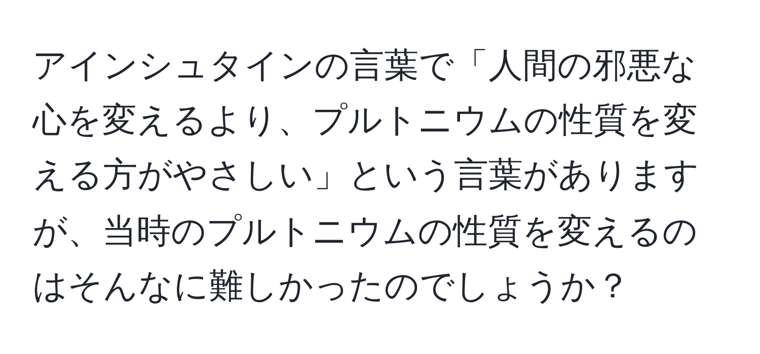 アインシュタインの言葉で「人間の邪悪な心を変えるより、プルトニウムの性質を変える方がやさしい」という言葉がありますが、当時のプルトニウムの性質を変えるのはそんなに難しかったのでしょうか？