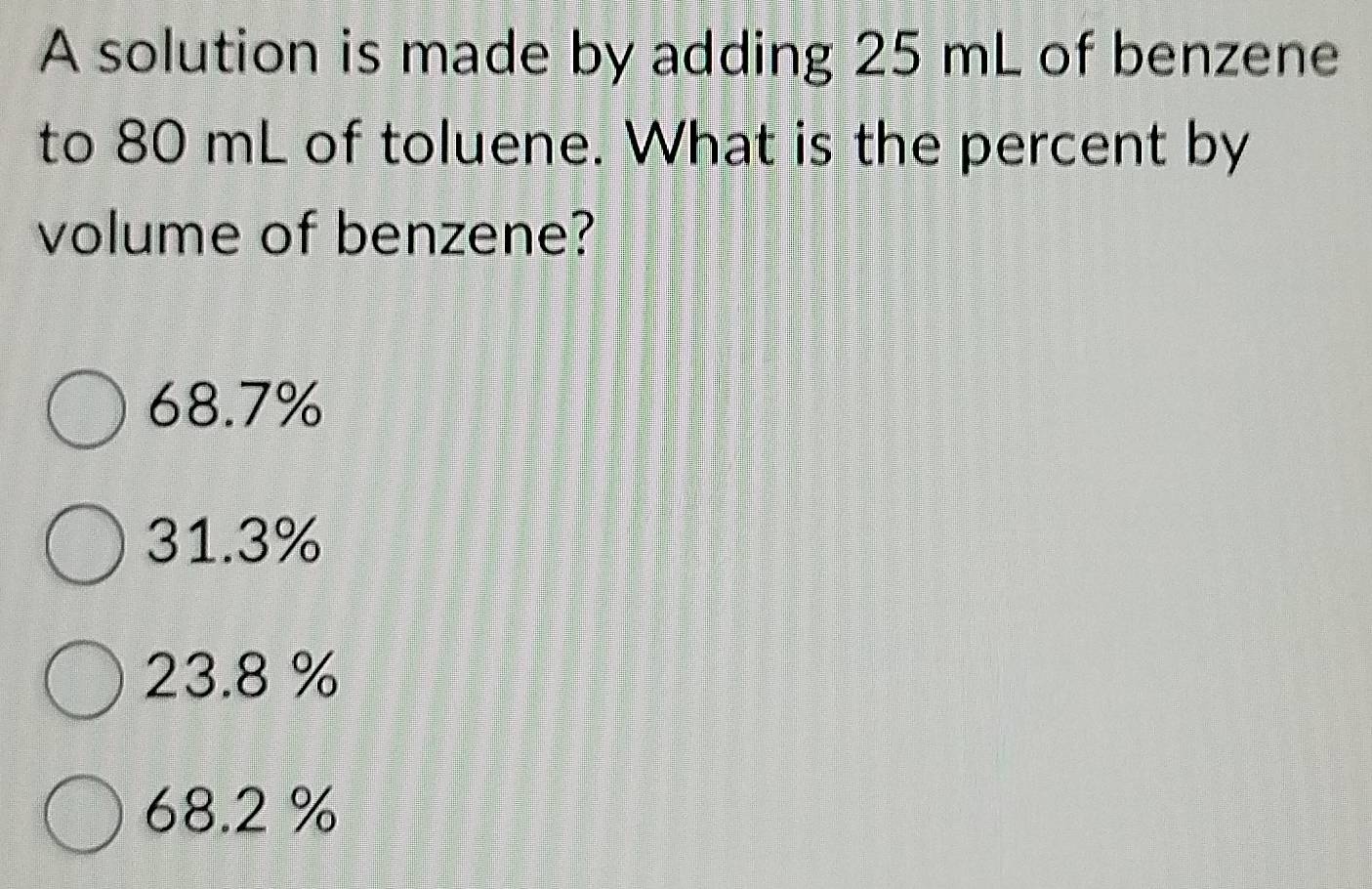 A solution is made by adding 25 mL of benzene
to 80 mL of toluene. What is the percent by
volume of benzene?
68.7%
31.3%
23.8 %
68.2 %