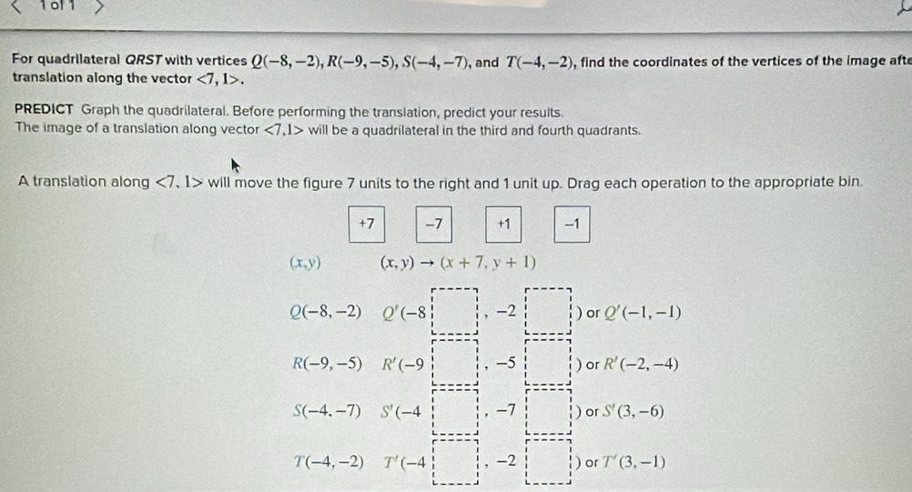 of 1
For quadrilateral QRST with vertices Q(-8,-2), R(-9,-5), S(-4,-7) , and T(-4,-2) , find the coordinates of the vertices of the image afte
translation along the vector <7,1>. 
PREDICT Graph the quadrilateral. Before performing the translation, predict your results.
The image of a translation along vector <7,1> will be a quadrilateral in the third and fourth quadrants.
A translation along ∠ 7 、I> will move the figure 7 units to the right and 1 unit up. Drag each operation to the appropriate bin.
+7 -7 +1 -1
(x,y) (x,y)to (x+7,y+1)
Q(-8,-2) Q'(-8)□ ,-2□ )or Q'(-1,-1)
R(-9,-5) R'(-9,□ ,-5□ ) or R'(-2,-4)
S(-4,-7) S'(-4 □ ,-7 ) or S'(3,-6)
T(-4,-2)T'(-4,□ ,-2□ ) or T'(3,-1)