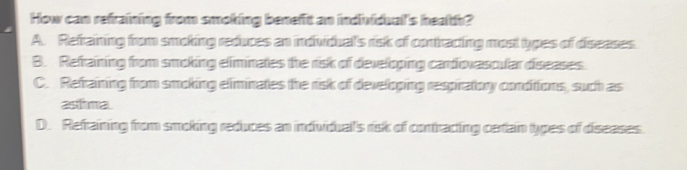 How can refraining from smoking benefit an individual's health?
A. Refraining from smoking reduces an indvidual's risk of contracting most types of diseases.
B. Refraining from smoking eliminates the risk of developing cardiovascular diseases.
C. Refraining from smoking eliminates the risk of developing respiratory conditions, such as
asthma
D. Refraining from smoking reduces an individual's risk of contracting certain types of diseases.