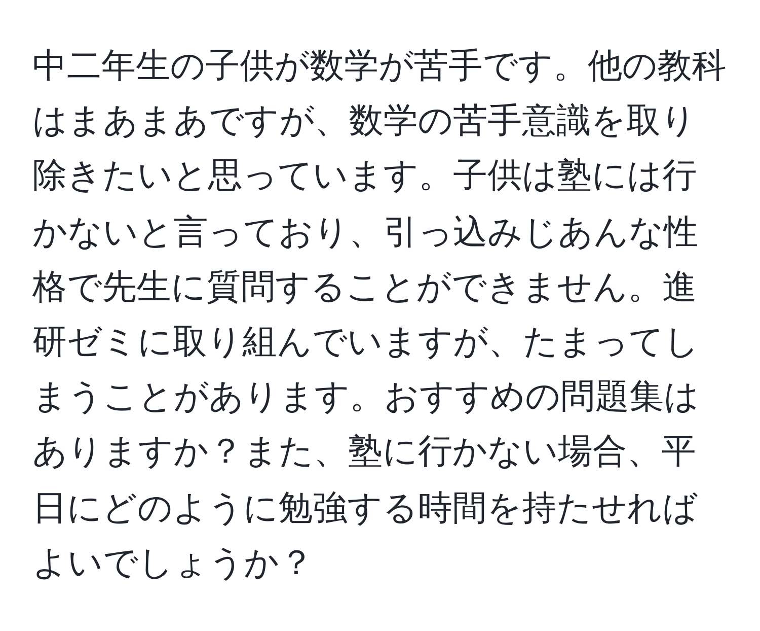 中二年生の子供が数学が苦手です。他の教科はまあまあですが、数学の苦手意識を取り除きたいと思っています。子供は塾には行かないと言っており、引っ込みじあんな性格で先生に質問することができません。進研ゼミに取り組んでいますが、たまってしまうことがあります。おすすめの問題集はありますか？また、塾に行かない場合、平日にどのように勉強する時間を持たせればよいでしょうか？