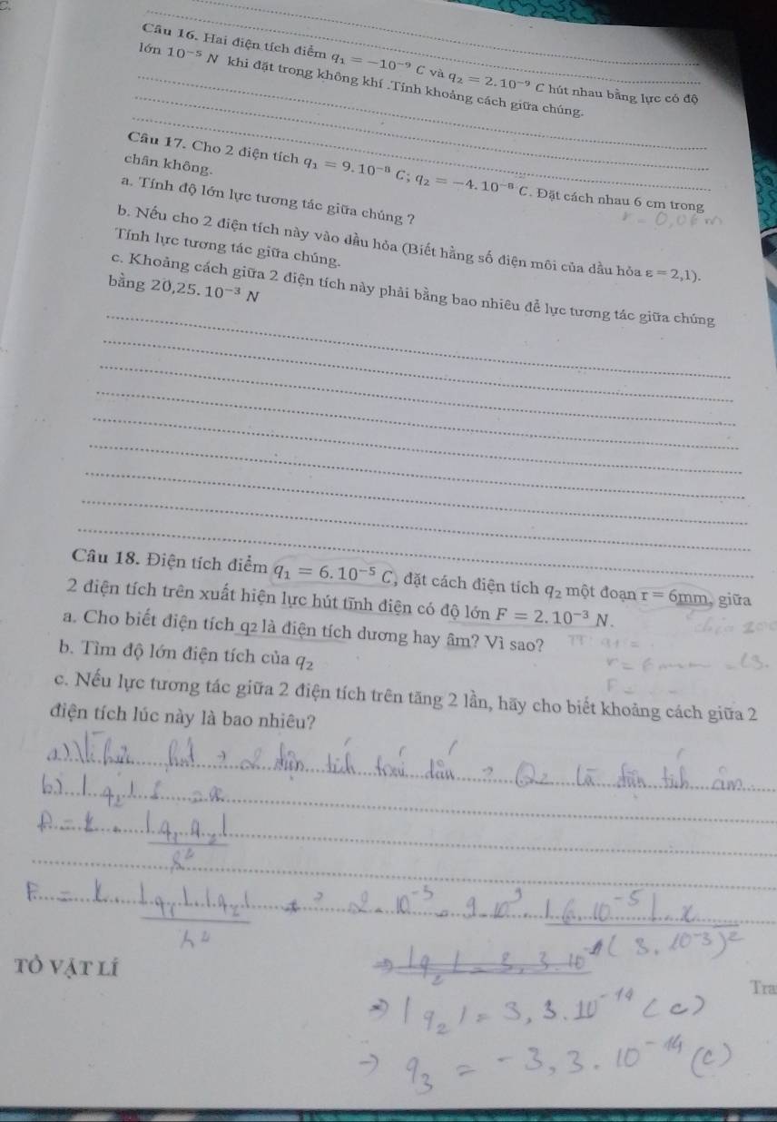 a Câu 16. Hai điện tích điểm 
_ 
_lớn 10^(-5)N khi đặt trong không khí .Tỉnh khoảng cách giữa chúng.
q_1=-10^(-9)C và q_2=2.10^(-9)C hút nhau bằng lực có độ 
_ 
chân không. 
Câu 17. Cho 2 điện tích q_1=9.10^(-8)C; q_2=-4.10^(-8)C. Đặt cách nhau 6 cm trong 
a. Tính độ lớn lực tương tác giữa chúng ? 
b. Nếu cho 2 điện tích này vào đầu hỏa (Biết hằng số điện môi của dầu hòa varepsilon =2,1). 
Tính lực tương tác giữa chúng. 
bằng 20, 25.10^(-3)N
_ 
c. Khoảng cách giữa 2 điện tích này phải bằng bao nhiêu đễ lực tương tác giữa chúng 
_ 
_ 
_ 
_ 
_ 
_ 
_ 
_ 
Câu 18. Điện tích điểm q_1=6.10^(-5)C , đặt cách điện tích q_2 một đoạn r=6mm, 
2 điện tích trên xuất hiện lực hút tĩnh diện có độ dphi 1delta nF=2.10^(-3)N. giữa 
a. Cho biết điện tích q2 là điện tích dương hay âm? Vì sao? 
b. Tìm độ lớn điện tích của q_2
_ 
c. Nếu lực tương tác giữa 2 điện tích trên tăng 2 lần, hãy cho biết khoảng cách giữa 2 
điện tích lúc này là bao nhiêu? 
_ 
_ 
_ 
_ 
_ 
_ 
_ 
tỏ vật lí 
_ 
Tra