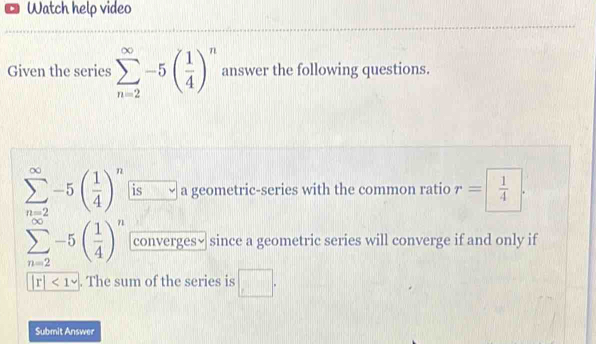 Watch help video 
Given the series sumlimits _(n=2)^(∈fty)-5( 1/4 )^n answer the following questions.
sumlimits _(n=2)^(∈fty)-5( 1/4 )^n is a geometric-series with the common ratio r= 1/4 .
sumlimits _(n=2)^(∈fty)-5( 1/4 )^n converges√ since a geometric series will converge if and only if
|r|<1</tex> . The sum of the series is □. 
Submit Answer