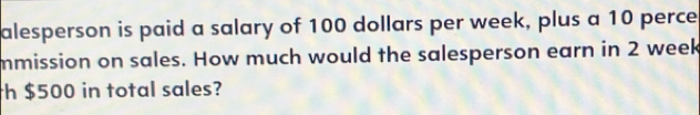 alesperson is paid a salary of 100 dollars per week, plus a 10 perce 
mmission on sales. How much would the salesperson earn in 2 week
th $500 in total sales?