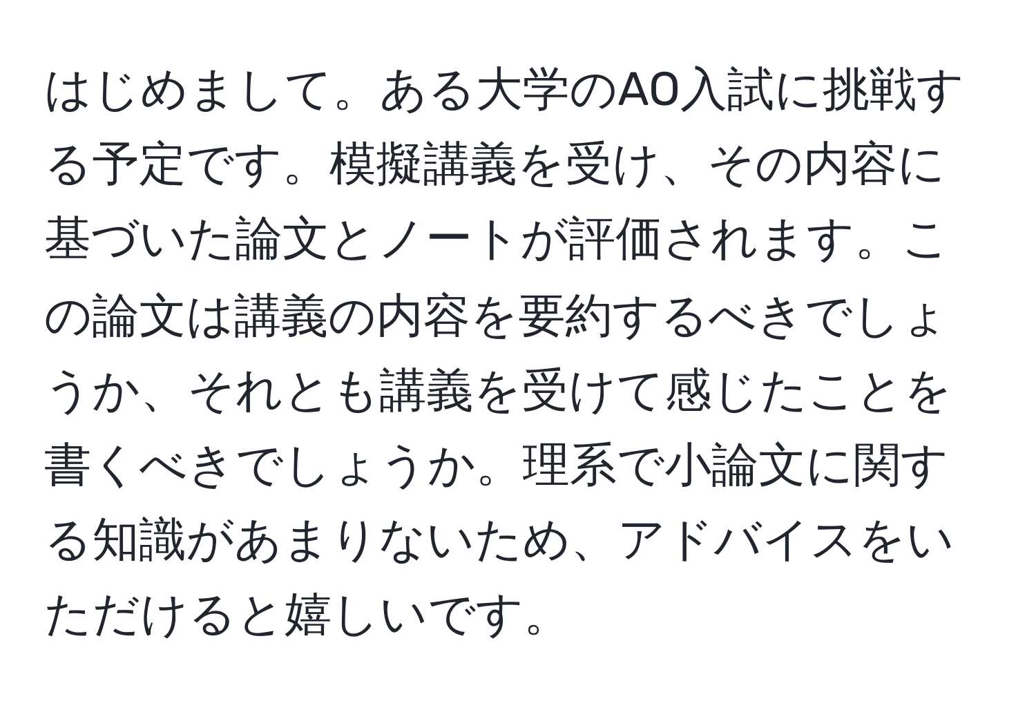 はじめまして。ある大学のAO入試に挑戦する予定です。模擬講義を受け、その内容に基づいた論文とノートが評価されます。この論文は講義の内容を要約するべきでしょうか、それとも講義を受けて感じたことを書くべきでしょうか。理系で小論文に関する知識があまりないため、アドバイスをいただけると嬉しいです。