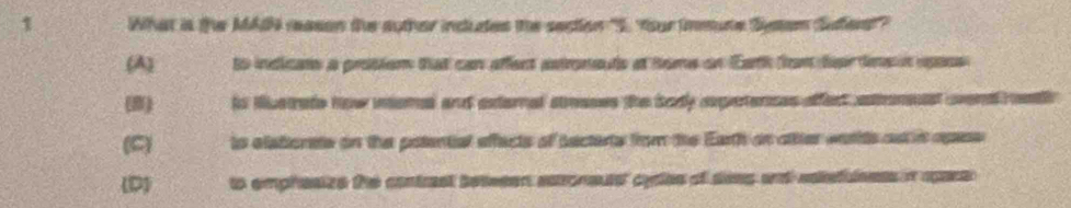 What is the MAdh reason the auther indutes the section "I. Your immune Stam Suet'
(A) to indicats a prosiem that can affect astroneuts at tome on Earth from teir dnsn upacs
(8) is iustrate how nomel and external stnases the body axperences affect aonesst wend rt
(C) to elationate on the potential effects of sectents from the Earth on attter wnrits ost in opss
(D) to emphesize the contrast between saroneutst cysles of sees and eakefuleess in apars