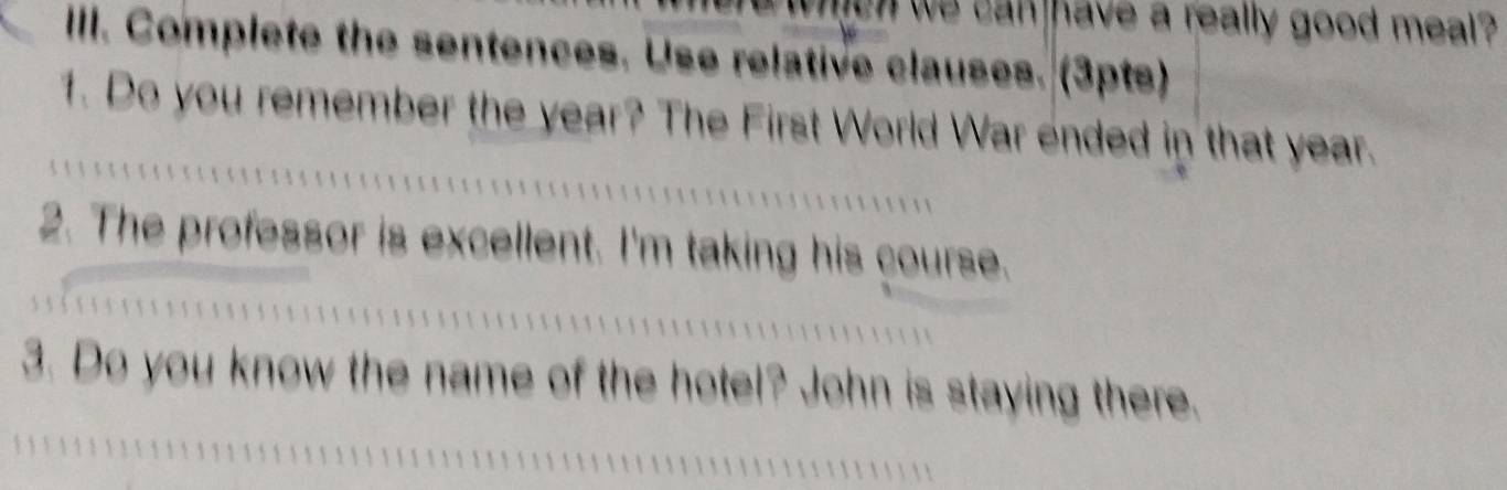 when we can have a really good meal ? 
IIII. Complete the sentences. Use relative clauses. (3pts) 
1. Do you remember the year? The First World War ended in that year. 
2. The professor is excellent. I'm taking his course. 
3. Do you know the name of the hotel? John is staying there.