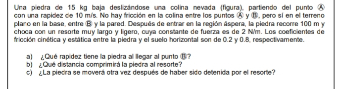 Una piedra de 15 kg baja deslizándose una colina nevada (figura), partiendo del punto Ⓐ 
con una rapidez de 10 m/s. No hay fricción en la colina entre los puntos Ⓐ y Ⓑ, pero sí en el terreno 
plano en la base, entre Ⓑ y la pared. Después de entrar en la región áspera, la piedra recorre 100 m y 
choca con un resorte muy largo y ligero, cuya constante de fuerza es de 2 N/m. Los coeficientes de 
fricción cinética y estática entre la piedra y el suelo horizontal son de 0.2 y 0.8, respectivamente. 
a) Qué rapidez tiene la piedra al llegar al punto Ⓑ? 
b) ¿Qué distancia comprimirá la piedra al resorte? 
c) ¿La piedra se moverá otra vez después de haber sido detenida por el resorte?