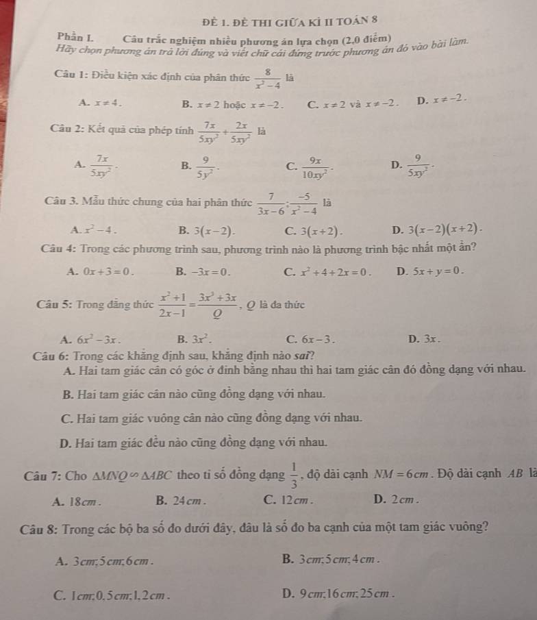 đề 1. đè thi giữa kỉ 1I toán 8
Phần I. Câu trắc nghiệm nhiều phương án lựa chọn (2,0 điểm)
Hãy chọn phương án trà lời đúng và viết chữ cái đứng trước phương ân đó vào bài làm.
Câu 1: Điều kiện xác định của phân thức  8/x^2-4 li
A. x!= 4. B. x!= 2 hoặc x!= -2. C. x!= 2 và x!= -2. D. x!= -2.
Câu 2: Kết quả của phép tính  7x/5xy^2 + 2x/5xy^2  là
A.  7x/5xy^2 . B.  9/5y^2 . C.  9x/10xy^2 · D.  9/5xy^2 ·
Câu 3. Mẫu thức chung của hai phân thức  7/3x-6 ; (-5)/x^2-4 li
A. x^2-4. B. 3(x-2). C. 3(x+2). D. 3(x-2)(x+2).
Câu 4: Trong các phương trình sau, phương trình nào là phương trình bậc nhất một ần?
A. 0x+3=0. B. -3x=0. C. x^2+4+2x=0. D. 5x+y=0.
Câu 5: Trong đẳng thức  (x^2+1)/2x-1 = (3x^3+3x)/Q  , Q là đa thức
A. 6x^2-3x. B. 3x^2. C. 6x-3. D. 3x .
Câu 6: Trong các khẳng định sau, khẳng định nào sai?
A. Hai tam giác cân có góc ở đinh bằng nhau thì hai tam giác cân đó đồng dạng với nhau.
B. Hai tam giác cân nào cũng đồng dạng với nhau.
C. Hai tam giác vuông cân nào cũng đồng dạng với nhau.
D. Hai tam giác đều nào cũng đồng dạng với nhau.
Câu 7: Cho △ MNQ∽ △ ABC theo ti số đồng dạng  1/3  , độ dài cạnh NM=6cm.  Độ dài cạnh AB là
A. 18cm . B. 24 cm . C. 12 cm . D. 2cm .
Câu 8: Trong các bộ ba số đo dưới đây, đâu là số đo ba cạnh của một tam giác vuông?
A. 3cm,5cm,6cm . B. 3cm;5cm;4cm .
C. 1cm;0,5cm;1,2cm. D. 9 cm;16 cm;25cm .