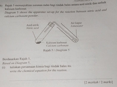 Rajah 5 menunjukkan susunan radas bagi tindak balas antara asid nitrik dan serbuk 
kalsium karbonat. 
Diagram 5 shows the apparatus set-up for the reaction between nitric acid and 
calcium carbonate powder. 
Berdasarkan Rajah 5, 
Based on Diagram 5. 
(i) tuliskan persamaan kimia bagi tindak balas itu. 
write the chemical equation for the reation. 
_ 
[2 markah ! 2 marks]