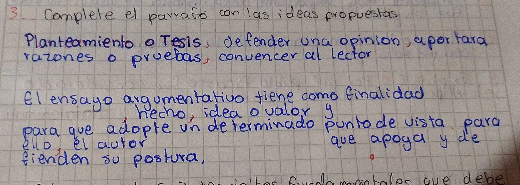 Complete el parrato con las ideas propuesras 
Planteamiento o Tesis, defender una opinion, aper tara 
razones o pruebas, convencer al lector 
El ensago argumentativo fiene como finalidad 
hecho, idea ovalor y 
para gue adopre in determinado punrode vista para 
ello el autor goe apoga y de 
fienden su postura, 
C. monhlor ae debe