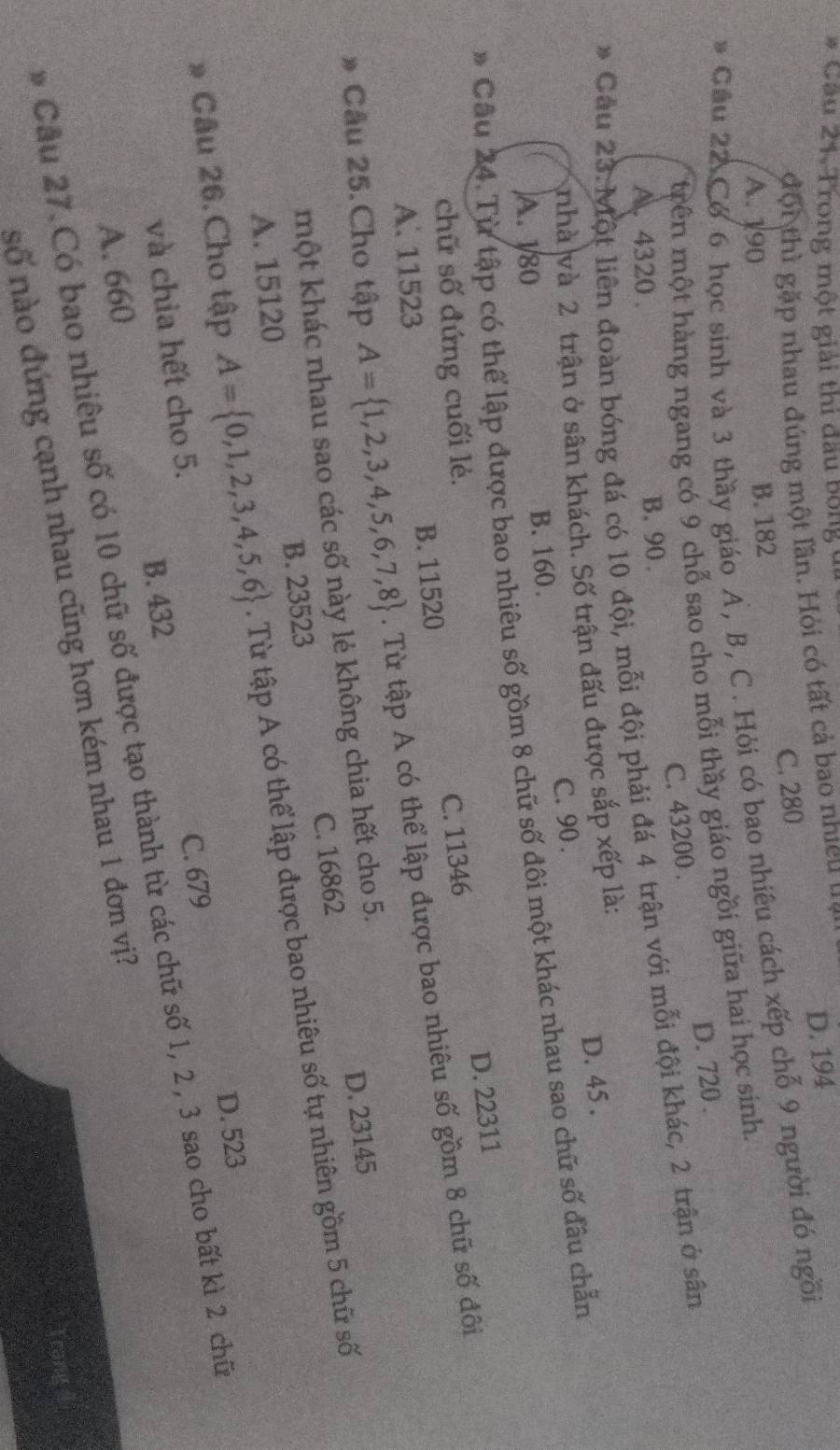 Cầu 21. Trong một giải thi đầu bóng ở
đội thì gặp nhau đúng một lần. Hỏi có tất cả bao nhiều us
D. 194
A. 190 B. 182 C. 280
Cầu 22 Cơ 6 học sinh và 3 thầy giáo A, B, C. Hỏi có bao nhiêu cách xếp chỗ 9 người đó ngồi
trên một hàng ngang có 9 chỗ sao cho mỗi thầy giáo ngồi giữa hai học sinh
A. 4320 . B. 90 . C. 43200 . D. 720 .
* Cầu 23. Một liên đoàn bóng đá có 10 đội, mỗi đội phải đá 4 trận với mỗi đội khác, 2 trận ở sân
Anhà và 2 trận ở sân khách. Số trận đấu được sắp xếp là:
B. 160. C. 90 . D. 45 .
* Câu 24. Từ tập có thể lập được bao nhiêu số gồm 8 chữ số đôi một khác nhau sao chữ số đầu chẵn A. 180
D. 22311
chữ số đứng cuối lẻ.
A. 11523 B. 11520 C. 11346
Câu 25.Cho tập A= 1,2,3,4,5,6,7,8. Từ tập A có thể lập được bao nhiêu số gồm 8 chữ số đôi
một khác nhau sao các số này lẻ không chia hết cho 5.
D. 23145
A. 15120 B. 23523 C. 16862
Câu 26.Cho tập A= 0,1,2,3,4,5,6. Từ tập A có thể lập được bao nhiêu số tự nhiên gồm 5 chữ số
D. 523
và chia hết cho 5.
C. 679
A. 660 B. 432
Cầu 27. Có bao nhiêu số có 10 chữ số được tạo thành từ các chữ số 1, 2 , 3 sao cho bất kì 2 chữ
số nào đứng cạnh nhau cũng hơn kém nhau 1 đơn vị?