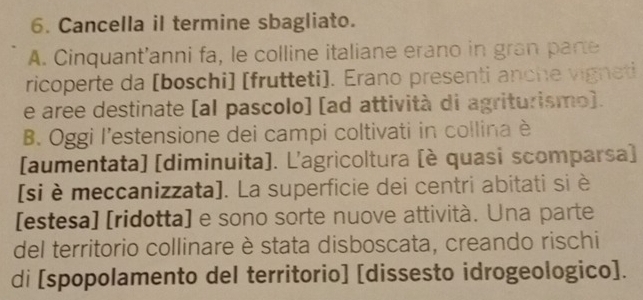 Cancella il termine sbagliato.
A. Cinquant'anni fa, le colline italiane erano in gran pare
ricoperte da [boschi] [frutteti]. Erano presenti anche vigneti
e aree destinate [al pascolo] [ad attività di agriturismo).
B. Oggi l’estensione dei campi coltivati in collina è
[aumentata] [diminuita]. L'agricoltura [è quasi scomparsa)
[si è meccanizzata]. La superficie dei centri abitati si è
[estesa] [ridotta] e sono sorte nuove attività. Una parte
del territorio collinare è stata disboscata, creando rischi
di [spopolamento del territorio] [dissesto idrogeologico].