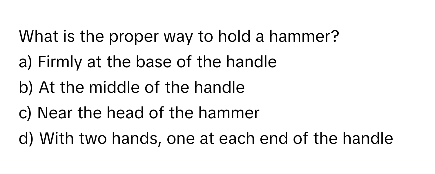 What is the proper way to hold a hammer?

a) Firmly at the base of the handle 
b) At the middle of the handle 
c) Near the head of the hammer 
d) With two hands, one at each end of the handle