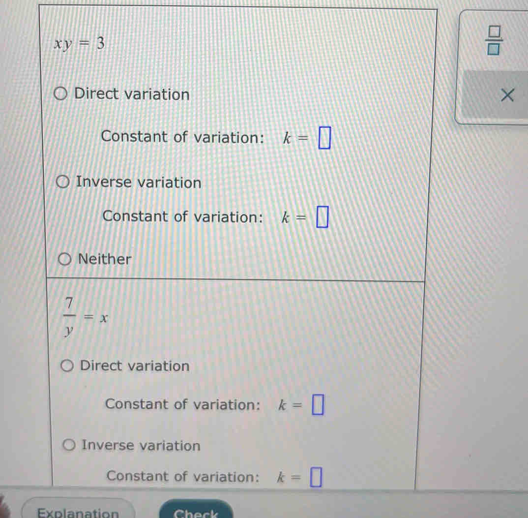 xy=3
 □ /□  
Direct variation
×
Constant of variation: k=□
Inverse variation
Constant of variation: k=□
Neither
 7/y =x
Direct variation
Constant of variation: k=□
Inverse variation
Constant of variation: k=□
Explanation Check