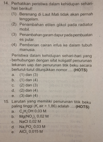 Perhatikan peristiwa dalam kehidupan sehari-
hari berikut!
(1) Berenang di Laut Mati tidak akan pernah
tenggelam.
(2) Penambahan etilen glikol pada radiator
mobil.
(3) Penambahan garam dapur pada pembuatan
es putar.
(4) Pemberian cairan infus ke dalam tubuh
manusia
Peristiwa dalam kehidupan sehari-hari yang
berhubungan dengan sifat koligatif penurunan
tekanan uap dan penurunan titik beku secara
berturut-turut ditunjükkan nomor .... (HOTS)
a. (1) dan (3)
b. (1) dan (4)
c. (2) dan (3)
d. (2) dan (4)
e. (3) dan (4)
15. Larutan yang memiliki penurunan titik beku
paling tinggi (K,air=1,86) adalah .... (HOTS)
a. C_6H_5OH0,03M
b. Mg(NO_3)_20,02M
C. NaCl0,02M
d. Na_3PO_40,03M
e. AlCl_30,015M