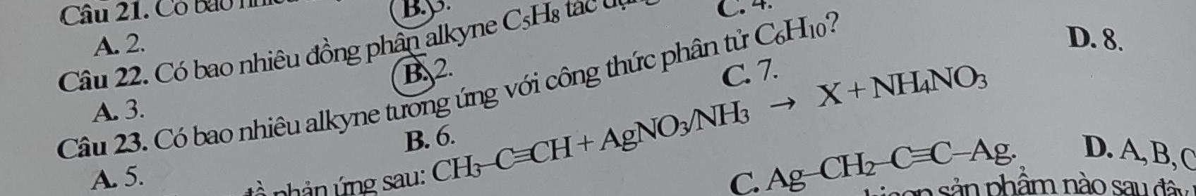 Cô bao nn
B. p
A. 2. C. 4.
D. 8.
Câu 22. Có bao nhiêu đồng phân alkyne CsHạ tác đn
B. 2.
C. 7.
CH_3-Cequiv CH+AgNO_3NH_3to X+NH_4NO_3
Câu 23. Có bao nhiêu alkyne tưong ứng với công thức phân tử CH
A. 3.
B. 6.
D. A, B, C
A. 5. C. Ag-CH_2-Cequiv C-Ag. ion sản phẩm nào sau đâu
pản ứng sau: