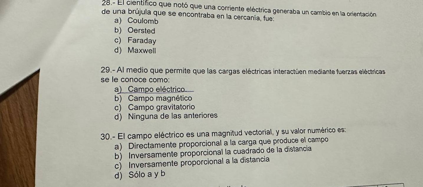 28.- El científico que notó que una corriente eléctrica generaba un cambio en la orientación
de una brújula que se encontraba en la cercanía, fue:
a) Coulomb
b) Oersted
c) Faraday
d) Maxwell
29.- Al medio que permite que las cargas eléctricas interactúen mediante fuerzas eléctricas
se le conoce como:
a) Campo eléctrico
b) Campo magnético
c) Campo gravitatorio
d) Ninguna de las anteriores
30.- El campo eléctrico es una magnitud vectorial, y su valor numérico es:
a) Directamente proporcional a la carga que produce el campo
b) Inversamente proporcional la cuadrado de la distancia
c) Inversamente proporcional a la distancia
d) Sólo a y b