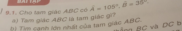 BAITẠP 
9.1. Cho tam giác ABC có widehat A=105°, widehat B=35°. 
a) Tam giác ABC là tam giác gì? 
b) Tìm cạnh lớn nhất của tam giác ABC. Ảng BC và DC b