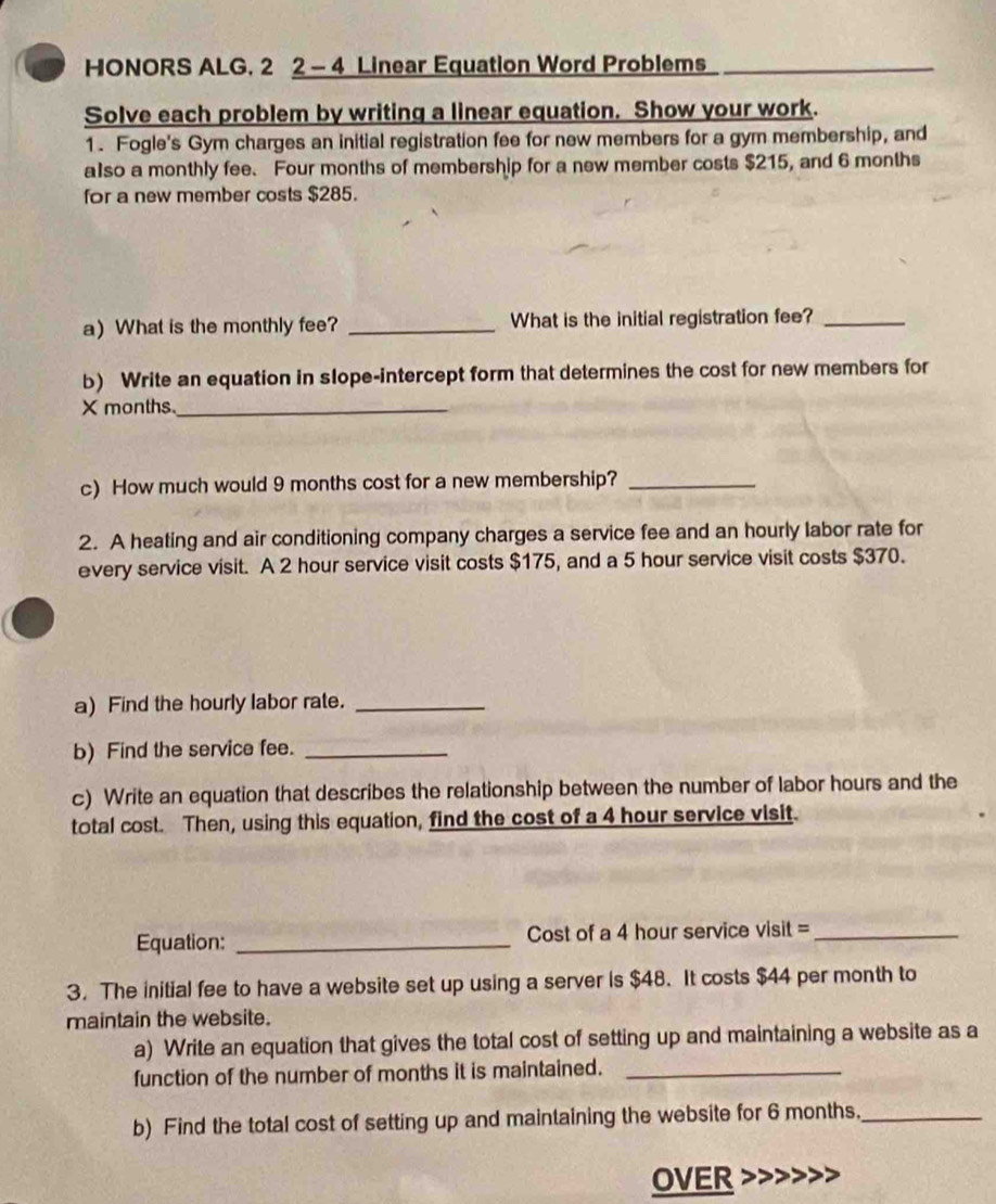 HONORS ALG. 2 2- 4 Linear Equation Word Problems 
Solve each problem by writing a linear equation. Show your work. 
1. Fogle's Gym charges an initial registration fee for new members for a gym membership, and 
also a monthly fee. Four months of membership for a new member costs $215, and 6 months
for a new member costs $285. 
a)What is the monthly fee? _What is the initial registration fee?_ 
b) Write an equation in slope-intercept form that determines the cost for new members for
X months._ 
c) How much would 9 months cost for a new membership?_ 
2. A heating and air conditioning company charges a service fee and an hourly labor rate for 
every service visit. A 2 hour service visit costs $175, and a 5 hour service visit costs $370. 
a) Find the hourly labor rate._ 
b) Find the service fee._ 
c) Write an equation that describes the relationship between the number of labor hours and the 
total cost. Then, using this equation, find the cost of a 4 hour service visit. 
Equation: _Cost of a 4 hour service visit =_ 
3. The initial fee to have a website set up using a server is $48. It costs $44 per month to 
maintain the website. 
a) Write an equation that gives the total cost of setting up and maintaining a website as a 
function of the number of months it is maintained._ 
b) Find the total cost of setting up and maintaining the website for 6 months._ 
OVER