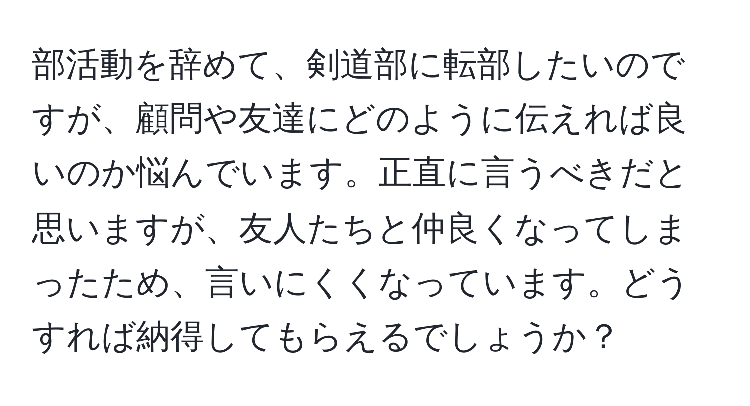 部活動を辞めて、剣道部に転部したいのですが、顧問や友達にどのように伝えれば良いのか悩んでいます。正直に言うべきだと思いますが、友人たちと仲良くなってしまったため、言いにくくなっています。どうすれば納得してもらえるでしょうか？