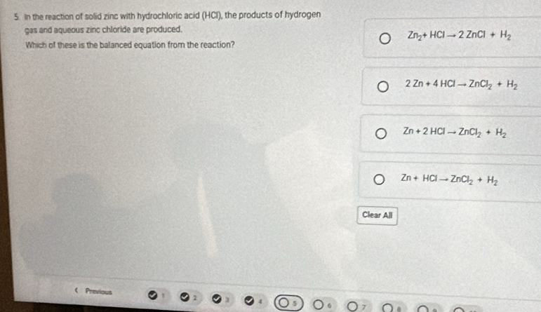 In the reaction of solid zinc with hydrochloric acid (HCl), the products of hydrogen
gas and aqueous zinc chloride are produced.
Zn_2+HClto 2ZnCl+H_2
Which of these is the balanced equation from the reaction?
2Zn+4HClto ZnCl_2+H_2
Zn+2HClto ZnCl_2+H_2
Zn+HClto ZnCl_2+H_2
Clear All
Previou