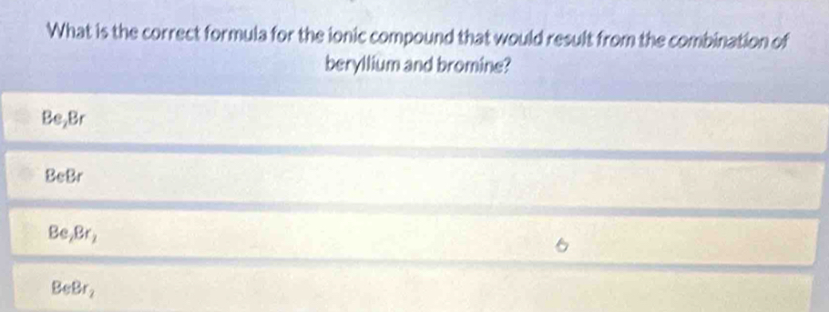 What is the correct formula for the ionic compound that would result from the combination of
beryllium and bromine?
Be_2Br
BeBr
Be, Br_2
BeBr_2